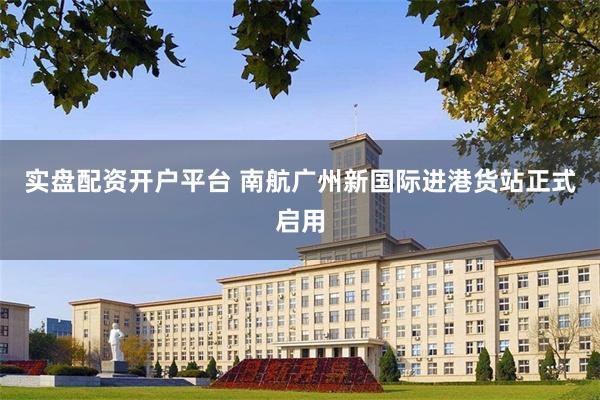 实盘配资开户平台 南航广州新国际进港货站正式启用