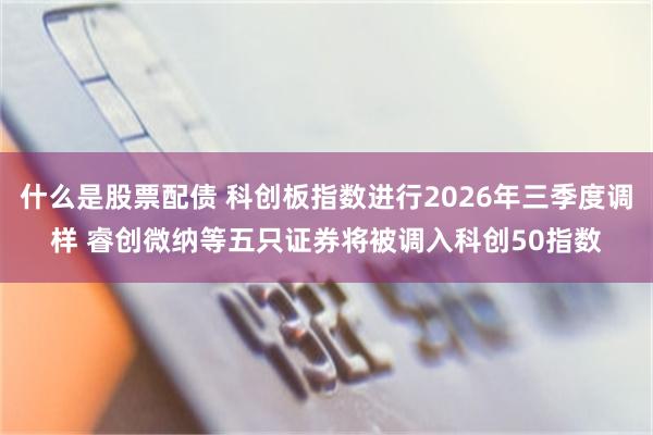 什么是股票配债 科创板指数进行2026年三季度调样 睿创微纳等五只证券将被调入科创50指数