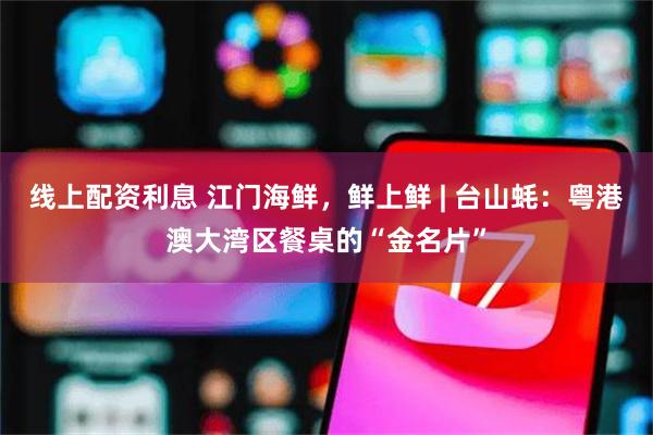 线上配资利息 江门海鲜，鲜上鲜 | 台山蚝：粤港澳大湾区餐桌的“金名片”