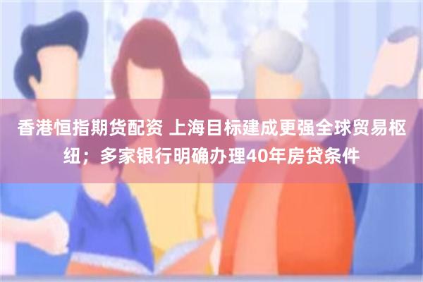 香港恒指期货配资 上海目标建成更强全球贸易枢纽；多家银行明确办理40年房贷条件