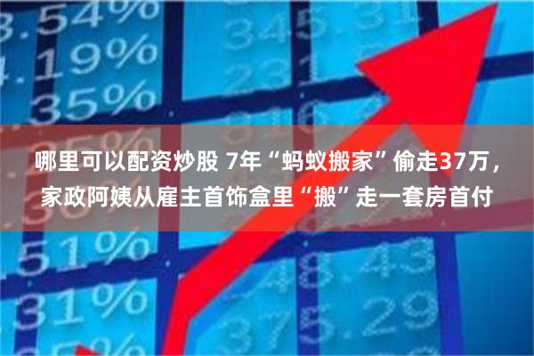 哪里可以配资炒股 7年“蚂蚁搬家”偷走37万，家政阿姨从雇主首饰盒里“搬”走一套房首付