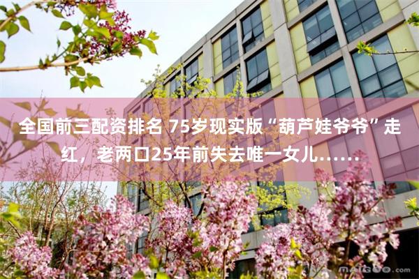 全国前三配资排名 75岁现实版“葫芦娃爷爷”走红，老两口25年前失去唯一女儿……