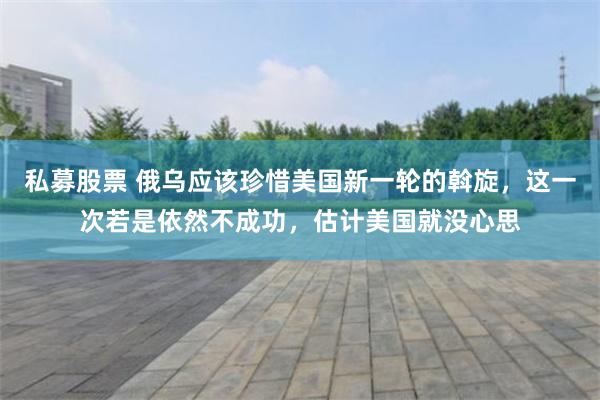 私募股票 俄乌应该珍惜美国新一轮的斡旋，这一次若是依然不成功，估计美国就没心思