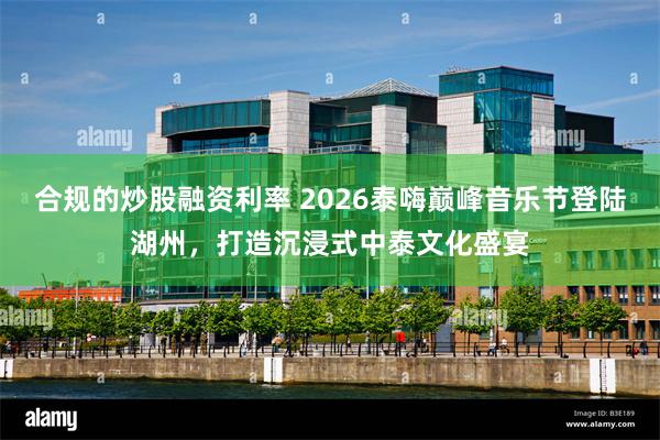 合规的炒股融资利率 2026泰嗨巅峰音乐节登陆湖州，打造沉浸式中泰文化盛宴