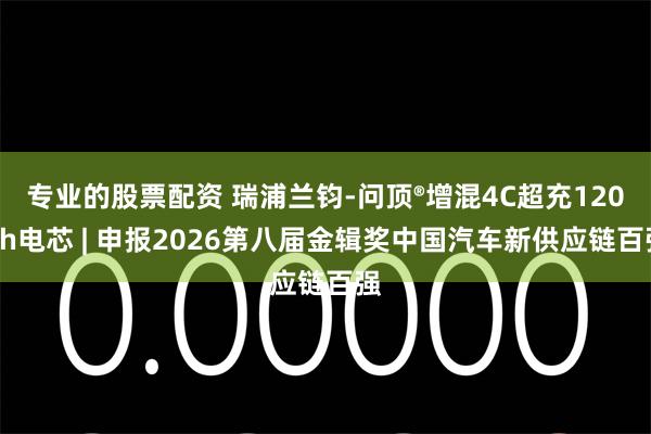 专业的股票配资 瑞浦兰钧-问顶®增混4C超充120Ah电芯 | 申报2026第八届金辑奖中国汽车新供应链百强