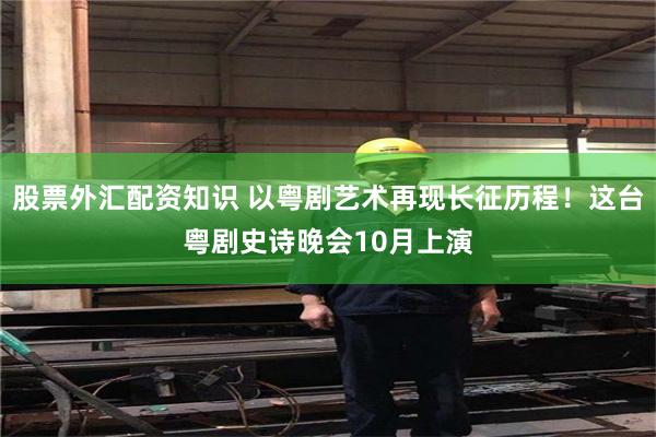 股票外汇配资知识 以粤剧艺术再现长征历程！这台粤剧史诗晚会10月上演