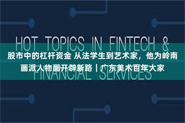 股市中的杠杆资金 从法学生到艺术家，他为岭南画派人物画开辟新路｜广东美术百年大家