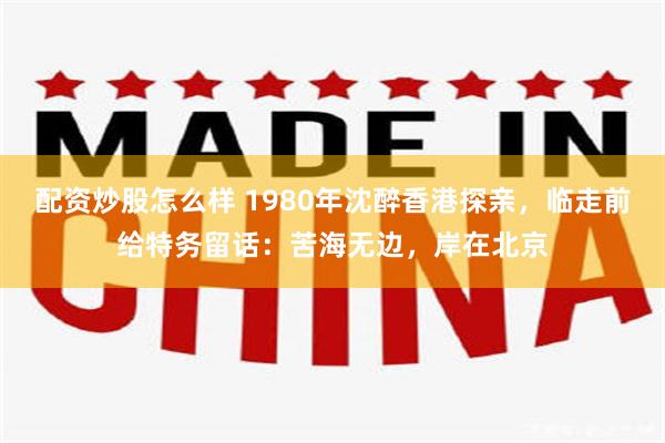 配资炒股怎么样 1980年沈醉香港探亲，临走前给特务留话：苦海无边，岸在北京