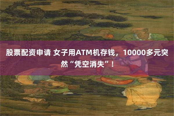 股票配资申请 女子用ATM机存钱，10000多元突然“凭空消失”！