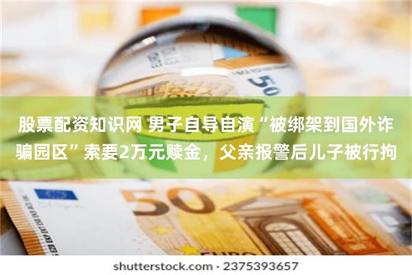 股票配资知识网 男子自导自演“被绑架到国外诈骗园区”索要2万元赎金，父亲报警后儿子被行拘