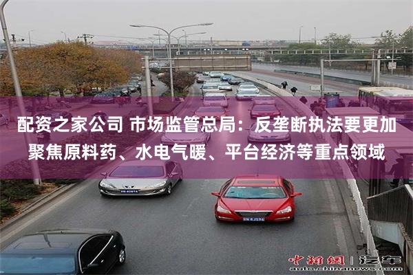 配资之家公司 市场监管总局：反垄断执法要更加聚焦原料药、水电气暖、平台经济等重点领域