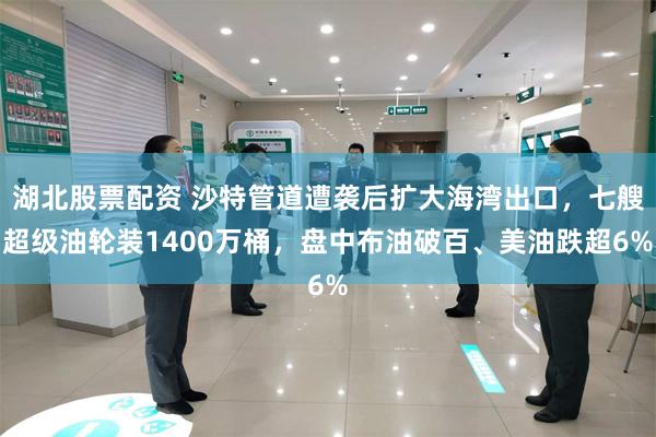 湖北股票配资 沙特管道遭袭后扩大海湾出口，七艘超级油轮装1400万桶，盘中布油破百、美油跌超6%