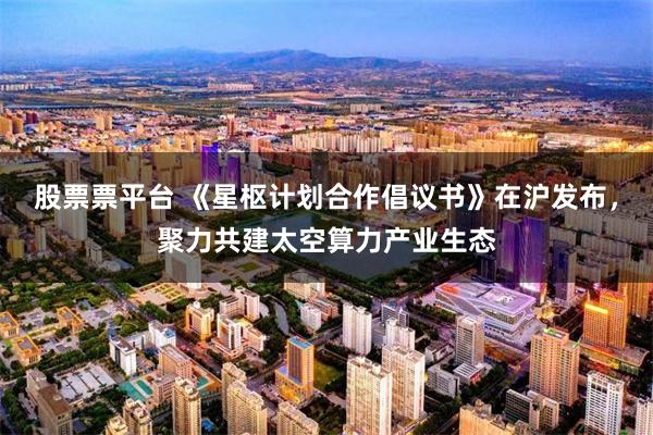 股票票平台 《星枢计划合作倡议书》在沪发布，聚力共建太空算力产业生态