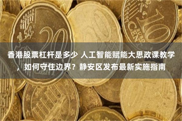 香港股票杠杆是多少 人工智能赋能大思政课教学，如何守住边界？静安区发布最新实施指南