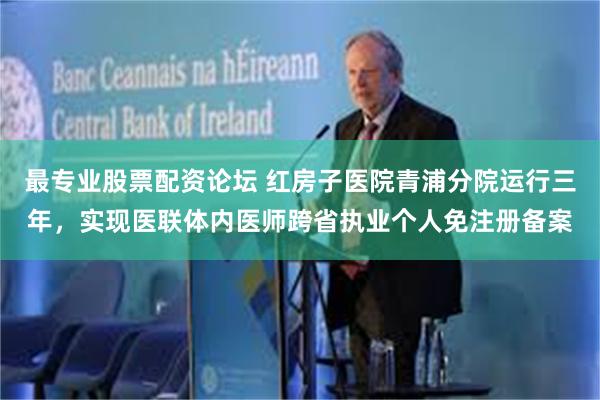 最专业股票配资论坛 红房子医院青浦分院运行三年，实现医联体内医师跨省执业个人免注册备案