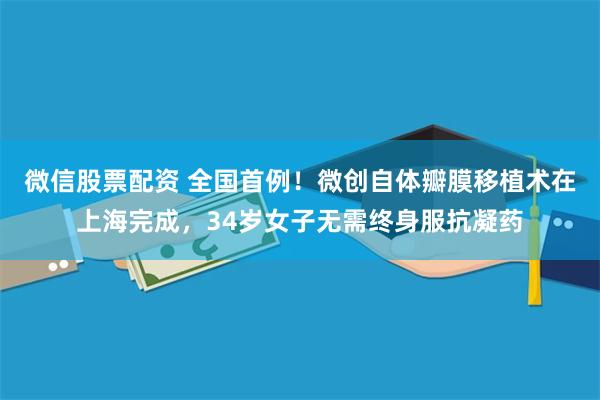 微信股票配资 全国首例！微创自体瓣膜移植术在上海完成，34岁女子无需终身服抗凝药
