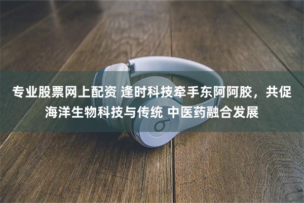 专业股票网上配资 逢时科技牵手东阿阿胶，共促海洋生物科技与传统 中医药融合发展
