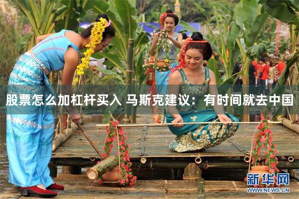 股票怎么加杠杆买入 马斯克建议：有时间就去中国