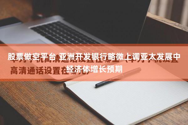 股票做空平台 亚洲开发银行略微上调亚太发展中经济体增长预期