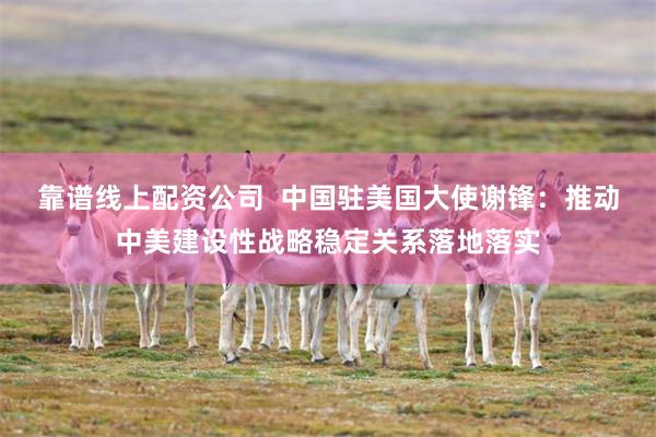 靠谱线上配资公司  中国驻美国大使谢锋：推动中美建设性战略稳定关系落地落实