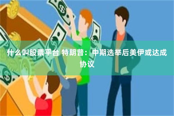 什么叫股票平台 特朗普：中期选举后美伊或达成协议