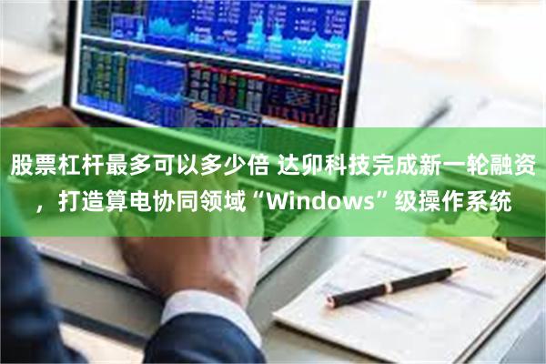 股票杠杆最多可以多少倍 达卯科技完成新一轮融资，打造算电协同领域“Windows”级操作系统