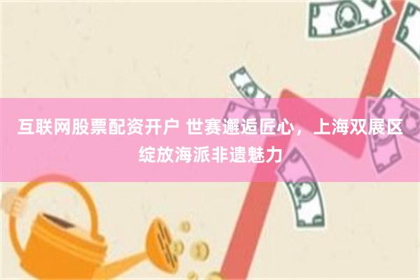互联网股票配资开户 世赛邂逅匠心，上海双展区绽放海派非遗魅力