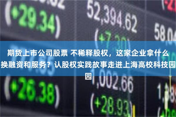 期货上市公司股票 不稀释股权,这家企业拿什么换融资和服务?认股权实践故事走进上海高校科技园