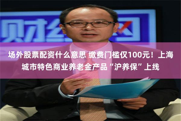 场外股票配资什么意思 缴费门槛仅100元！上海城市特色商业养老金产品“沪养保”上线