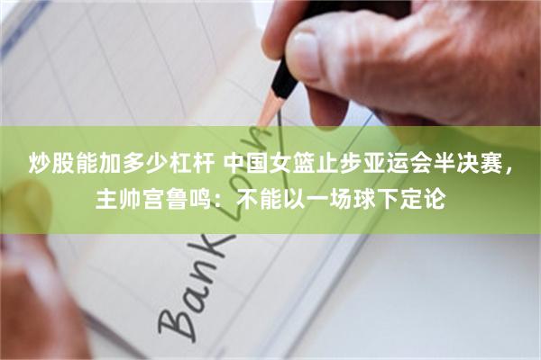 炒股能加多少杠杆 中国女篮止步亚运会半决赛，主帅宫鲁鸣：不能以一场球下定论