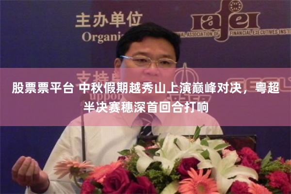 股票票平台 中秋假期越秀山上演巅峰对决，粤超半决赛穗深首回合打响