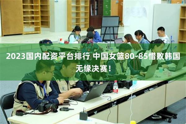 2023国内配资平台排行 中国女篮80-85惜败韩国无缘决赛！