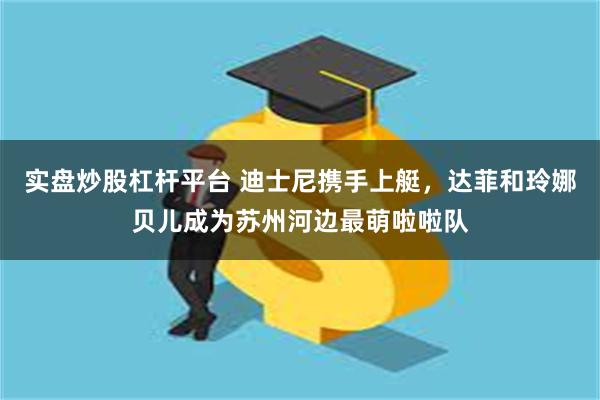 实盘炒股杠杆平台 迪士尼携手上艇，达菲和玲娜贝儿成为苏州河边最萌啦啦队