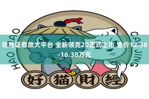 在线证劵放大平台 全新领克20正式上市 售价12.38-16.38万元