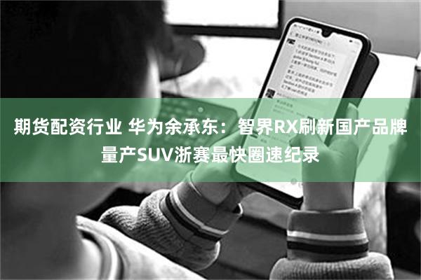 期货配资行业 华为余承东：智界RX刷新国产品牌量产SUV浙赛最快圈速纪录