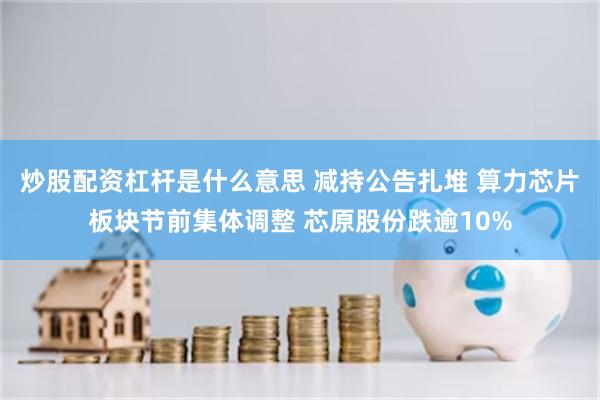 炒股配资杠杆是什么意思 减持公告扎堆 算力芯片板块节前集体调整 芯原股份跌逾10%