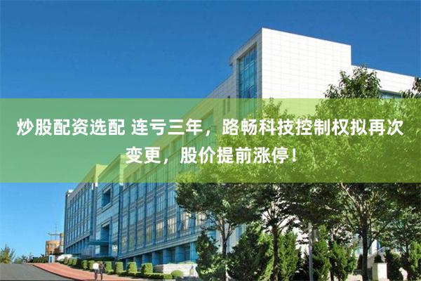 炒股配资选配 连亏三年，路畅科技控制权拟再次变更，股价提前涨停！