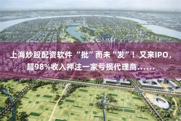 上海炒股配资软件 “批”而未“发”！又来IPO，超98%收入押注一家亏损代理商……