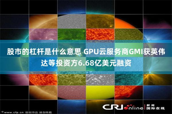 股市的杠杆是什么意思 GPU云服务商GMI获英伟达等投资方6.68亿美元融资