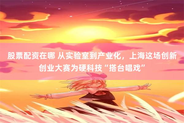 股票配资在哪 从实验室到产业化，上海这场创新创业大赛为硬科技“搭台唱戏”
