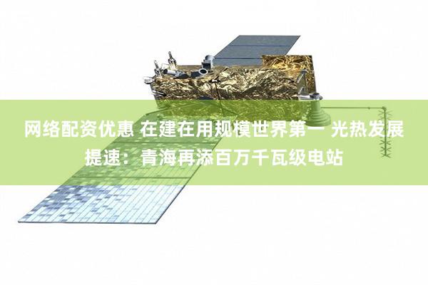 网络配资优惠 在建在用规模世界第一 光热发展提速：青海再添百万千瓦级电站