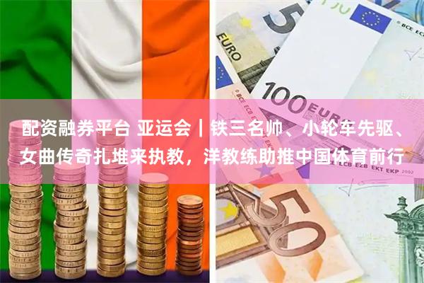 配资融券平台 亚运会|铁三名帅、小轮车先驱、女曲传奇扎堆来执教,洋教练助推中国体育前行