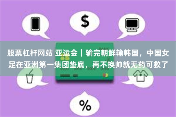 股票杠杆网站 亚运会｜输完朝鲜输韩国，中国女足在亚洲第一集团垫底，再不换帅就无药可救了
