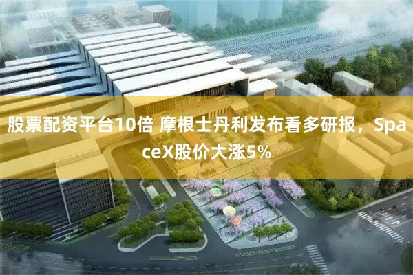 股票配资平台10倍 摩根士丹利发布看多研报，SpaceX股价大涨5%