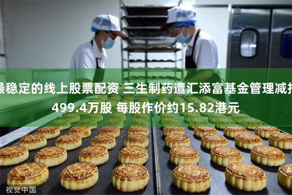 最稳定的线上股票配资 三生制药遭汇添富基金管理减持499.4万股 每股作价约15.82港元
