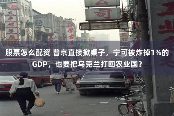 股票怎么配资 普京直接掀桌子，宁可被炸掉1%的GDP，也要把乌克兰打回农业国？