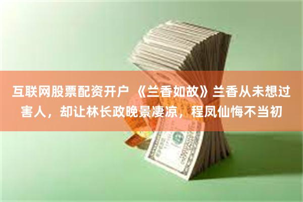 互联网股票配资开户 《兰香如故》兰香从未想过害人,却让林长政晚景凄凉,程凤仙悔不当初
