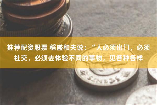 推荐配资股票 稻盛和夫说：“人必须出门，必须社交，必须去体验不同的事物，见各种各样
