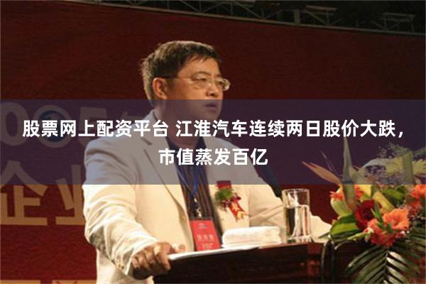 股票网上配资平台 江淮汽车连续两日股价大跌，市值蒸发百亿