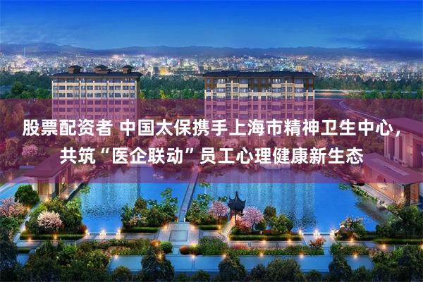 股票配资者 中国太保携手上海市精神卫生中心，共筑“医企联动”员工心理健康新生态